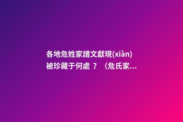各地危姓家譜文獻現(xiàn)被珍藏于何處？（危氏家譜查詢）